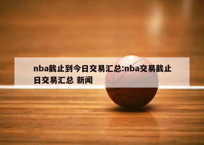 nba截止到今日交易匯總:nba交易截止日交易匯總 新聞